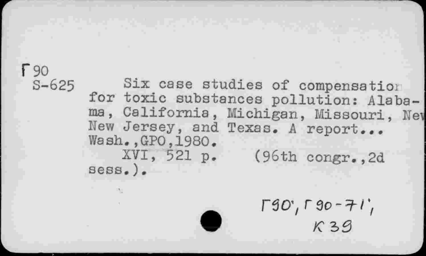 ﻿r 90
S-625 Six case studies of compensatioi for toxic substances pollution: Alabama, California, Michigan, Missouri, Ne^ New Jersey, and Texas. A report... Wash.,GPO,198O.
XVI, 521 p. (96th congr.,2d sess.).
no;